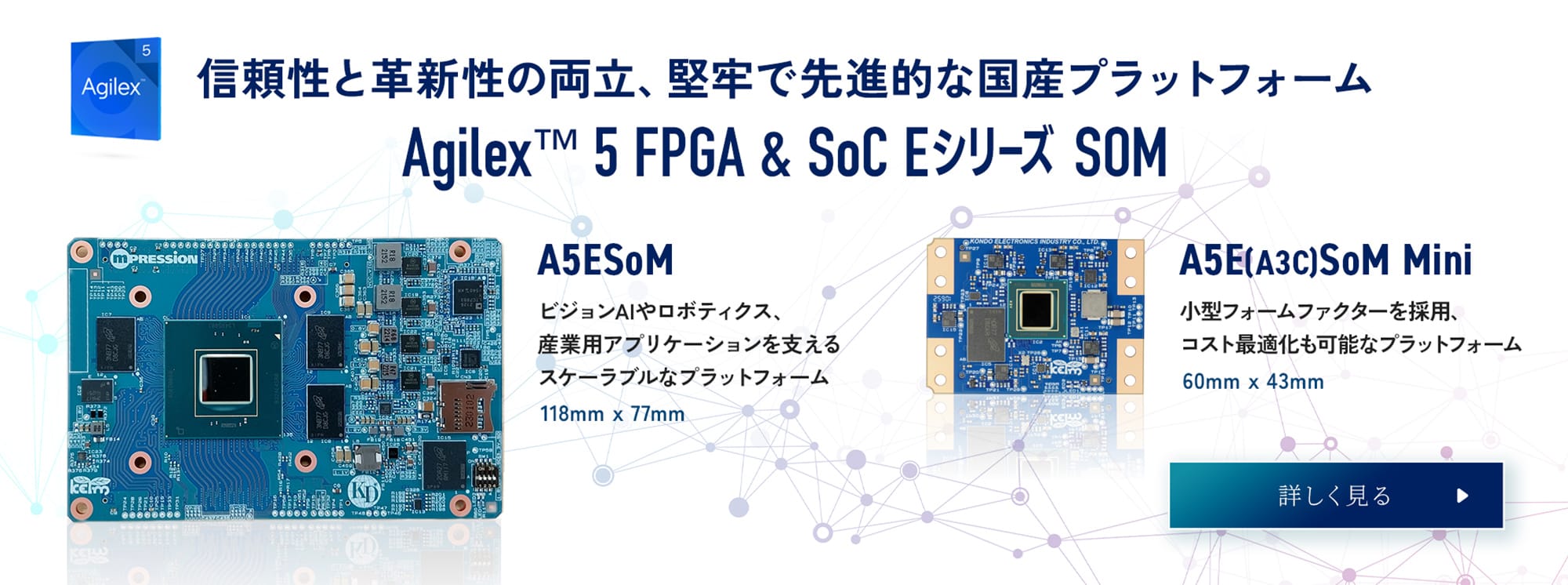信頼性と革新性の両立、堅牢で先進的な国産プラットフォーム。Agilex TM FPGA & SoC Eシリーズ SOM　クリックで詳しく見る